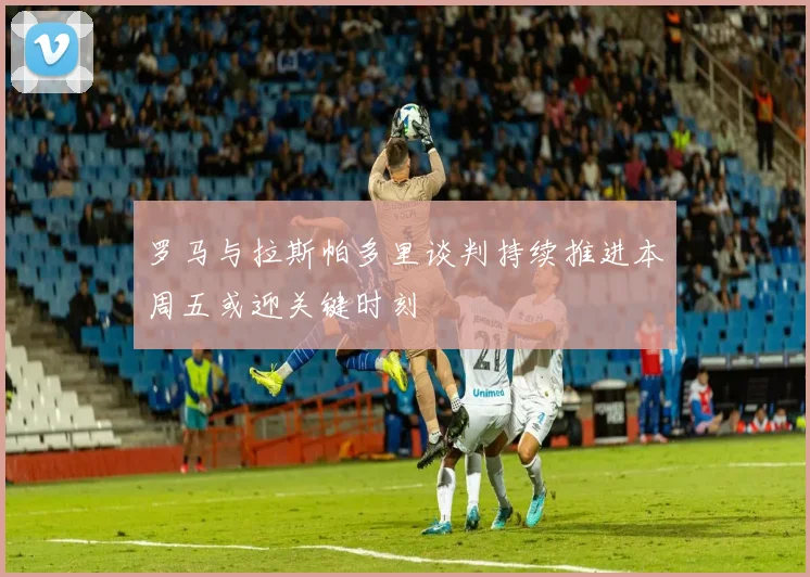 罗马与拉斯帕多里谈判持续推进本周五或迎关键时刻