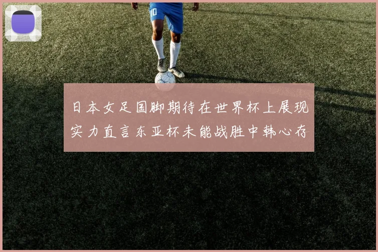 日本女足国脚期待在世界杯上展现实力直言东亚杯未能战胜中韩心存不甘