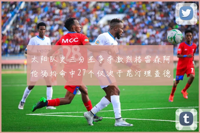 太阳队史三分王争夺激烈格雷森阿伦场均命中27个仅次于昆汀理查德森