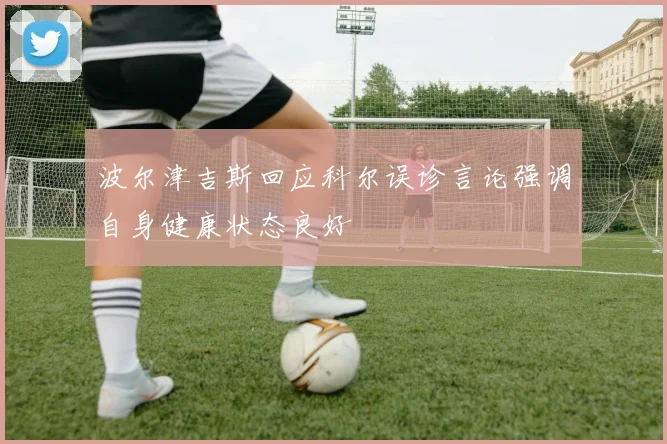 波尔津吉斯回应科尔误诊言论强调自身健康状态良好