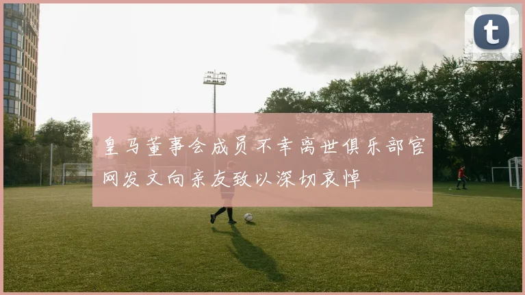 皇马董事会成员不幸离世俱乐部官网发文向亲友致以深切哀悼