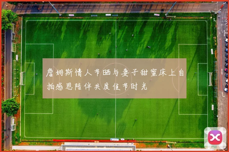 詹姆斯情人节晒与妻子甜蜜床上自拍感恩陪伴共度佳节时光