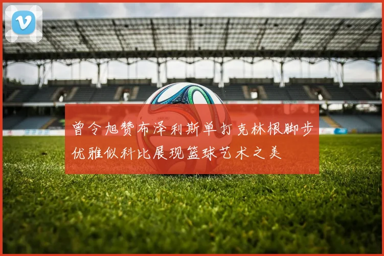曾令旭赞布泽利斯单打克林根脚步优雅似科比展现篮球艺术之美