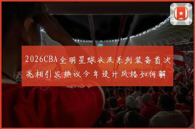 2026CBA全明星球衣及系列装备首次亮相引发热议今年设计风格如何解析