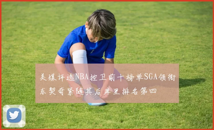 美媒评选NBA控卫前十榜单SGA领衔东契奇紧随其后库里排名第四