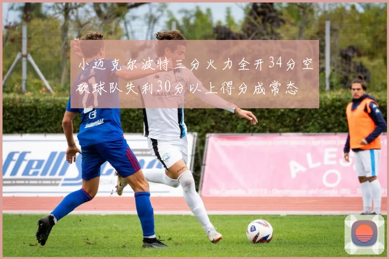 小迈克尔波特三分火力全开34分空砍球队失利30分以上得分成常态