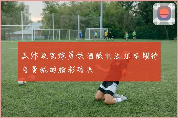瓜帅放宽球员饮酒限制法尔克期待与曼城的精彩对决