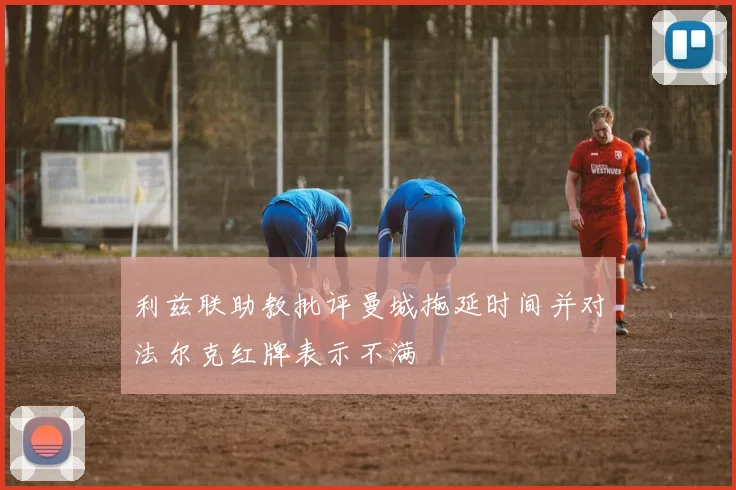 利兹联助教批评曼城拖延时间并对法尔克红牌表示不满