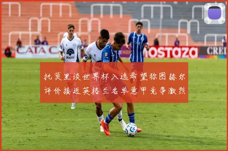 托莫里谈世界杯入选希望称图赫尔评价接近英格兰名单意甲竞争激烈