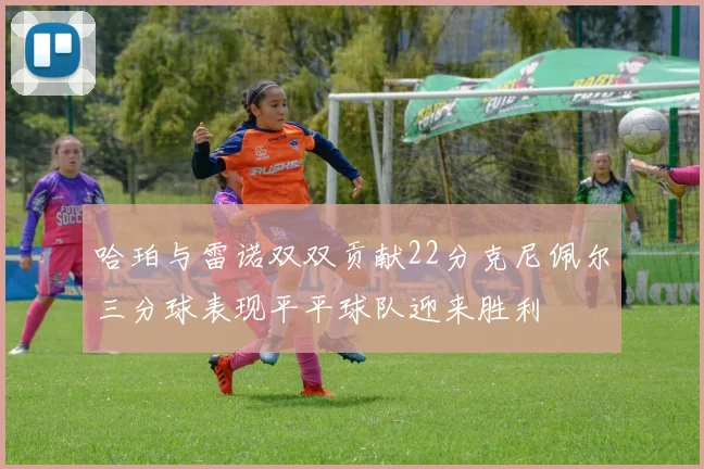 哈珀与雷诺双双贡献22分克尼佩尔三分球表现平平球队迎来胜利