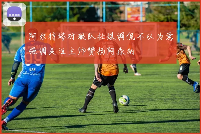 阿尔特塔对狼队社媒调侃不以为意强调关注主帅赞扬阿森纳