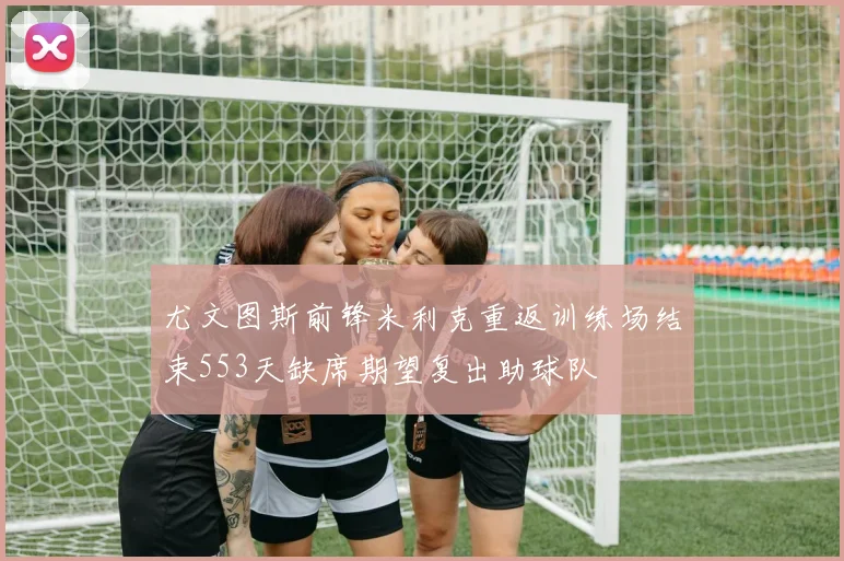 尤文图斯前锋米利克重返训练场结束553天缺席期望复出助球队