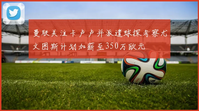 曼联关注卡卢卢并派遣球探考察尤文图斯计划加薪至350万欧元