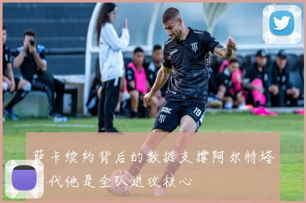 萨卡续约背后的数据支撑阿尔特塔时代他是全队进攻核心