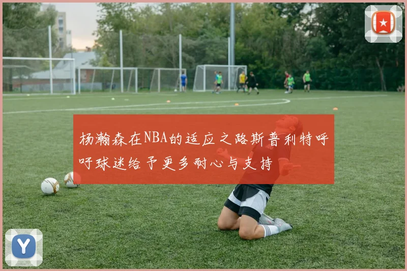 杨瀚森在NBA的适应之路斯普利特呼吁球迷给予更多耐心与支持