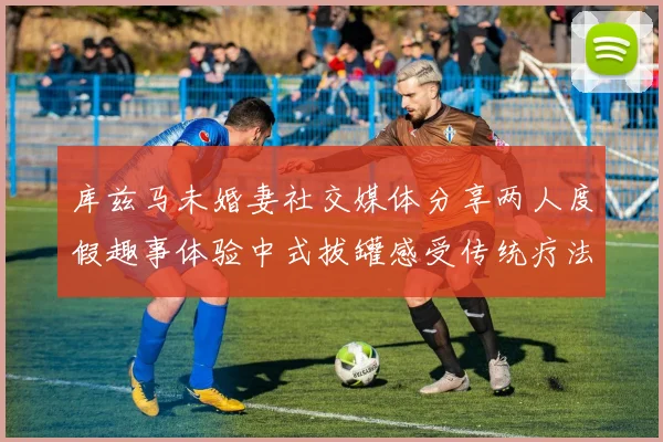 库兹马未婚妻社交媒体分享两人度假趣事体验中式拔罐感受传统疗法魅力