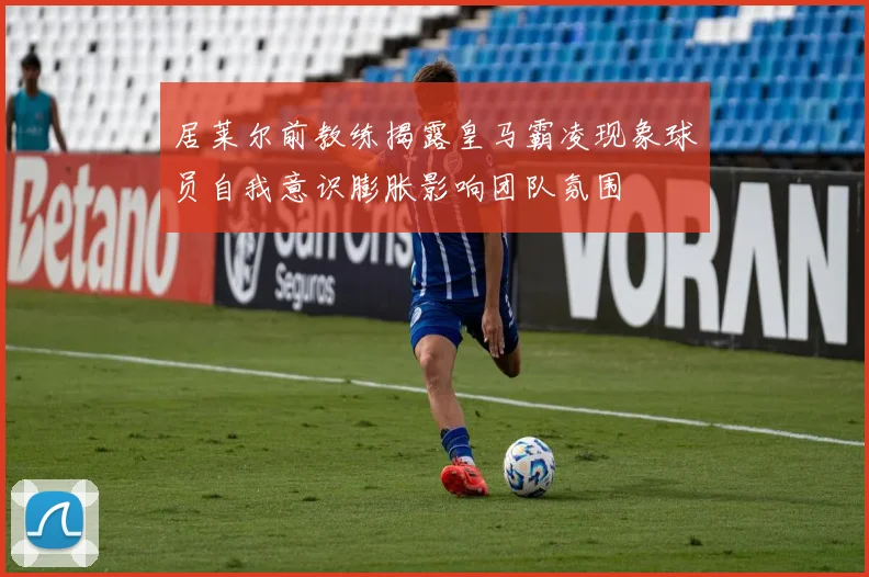 居莱尔前教练揭露皇马霸凌现象球员自我意识膨胀影响团队氛围