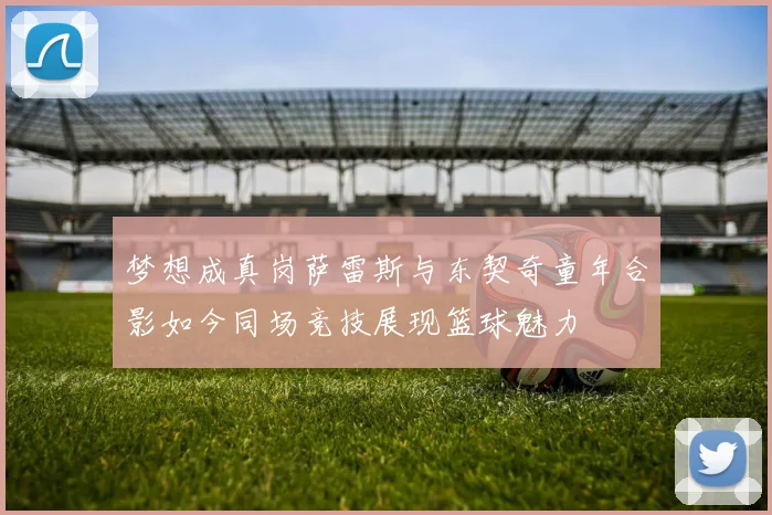 梦想成真岗萨雷斯与东契奇童年合影如今同场竞技展现篮球魅力