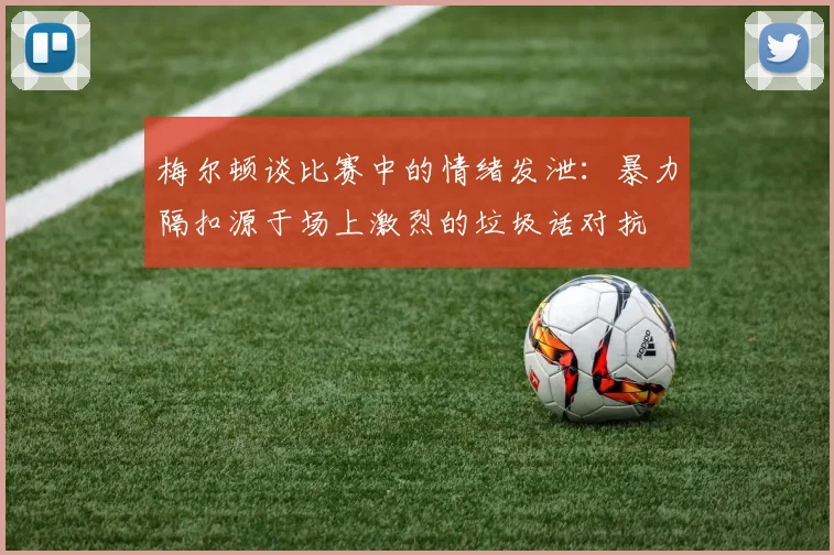 梅尔顿谈比赛中的情绪发泄：暴力隔扣源于场上激烈的垃圾话对抗
