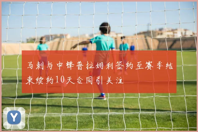 马刺与中锋普拉姆利签约至赛季结束续约10天合同引关注