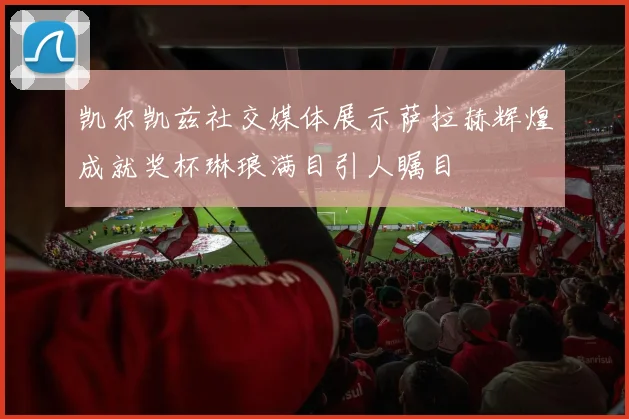 凯尔凯兹社交媒体展示萨拉赫辉煌成就奖杯琳琅满目引人瞩目