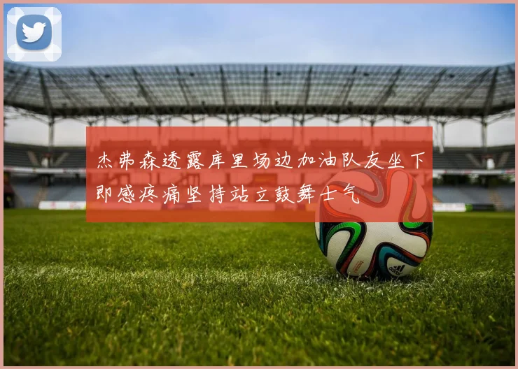 杰弗森透露库里场边加油队友坐下即感疼痛坚持站立鼓舞士气