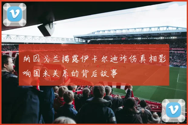 纳因戈兰揭露伊卡尔迪诈伤真相影响国米关系的背后故事
