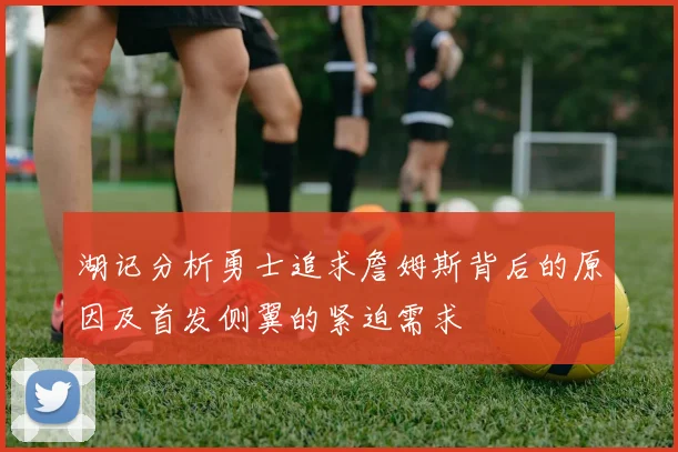 湖记分析勇士追求詹姆斯背后的原因及首发侧翼的紧迫需求