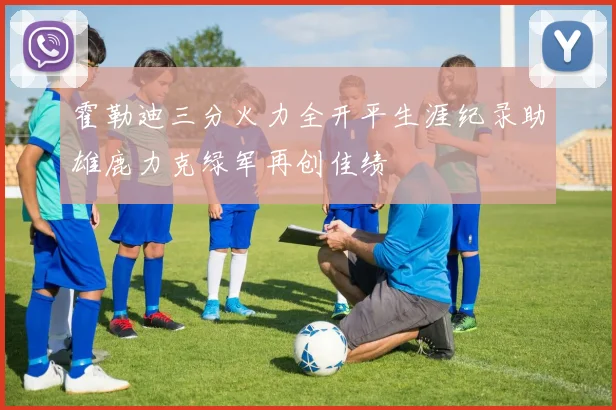 霍勒迪三分火力全开平生涯纪录助雄鹿力克绿军再创佳绩
