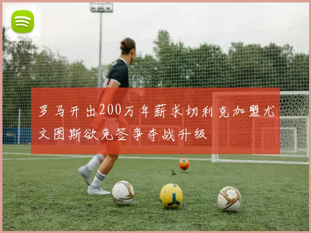 罗马开出200万年薪求切利克加盟尤文图斯欲免签争夺战升级