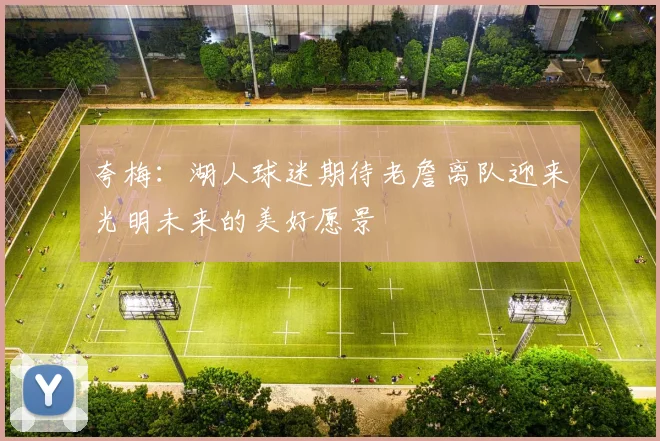 夸梅：湖人球迷期待老詹离队迎来光明未来的美好愿景