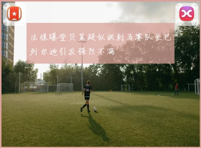 法媒曝登贝莱疑似讽刺马赛队长巴列尔迪引发强烈不满