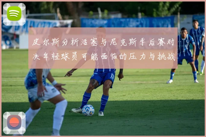 皮尔斯分析活塞与尼克斯季后赛对决年轻球员可能面临的压力与挑战