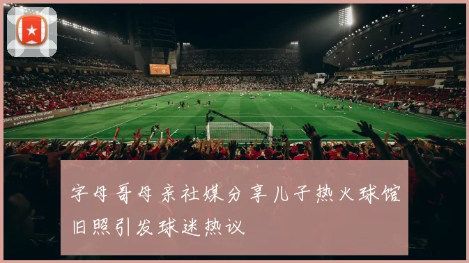 字母哥母亲社媒分享儿子热火球馆旧照引发球迷热议
