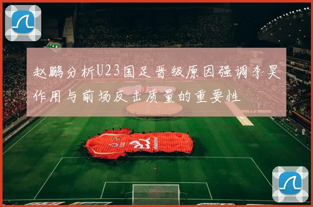 赵鹏分析U23国足晋级原因强调李昊作用与前场反击质量的重要性